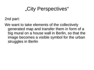 „City Perspectives“
2nd part:
We want to take elements of the collectively
generated map and transfer them in form of a
big mural on a house wall in Berlin, so that the
image becomes a visible symbol for the urban
struggles in Berlin

 
