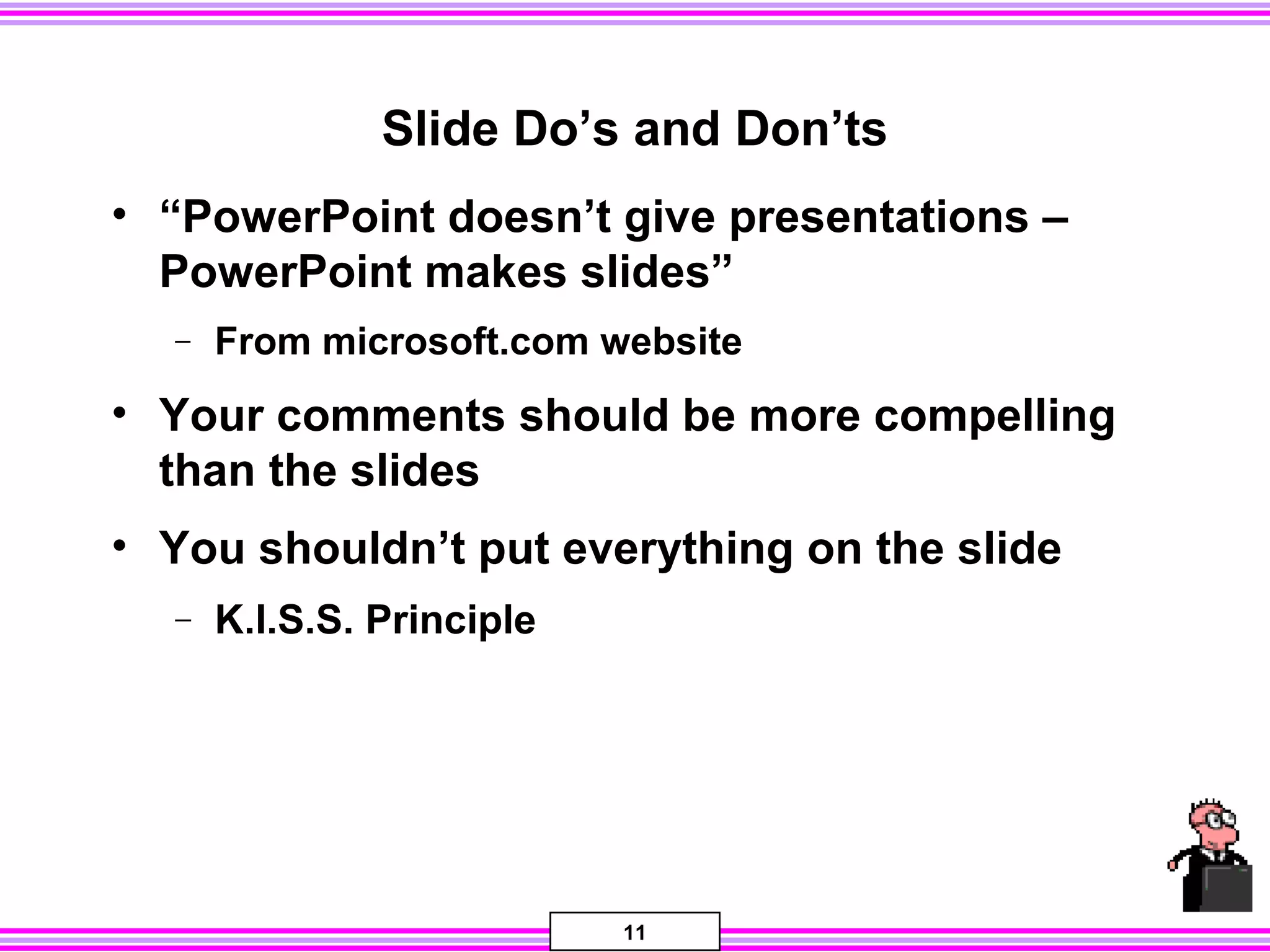 11
Slide Do’s and Don’ts
• “PowerPoint doesn’t give presentations –
PowerPoint makes slides”
− From microsoft.com website
• Your comments should be more compelling
than the slides
• You shouldn’t put everything on the slide
− K.I.S.S. Principle
 