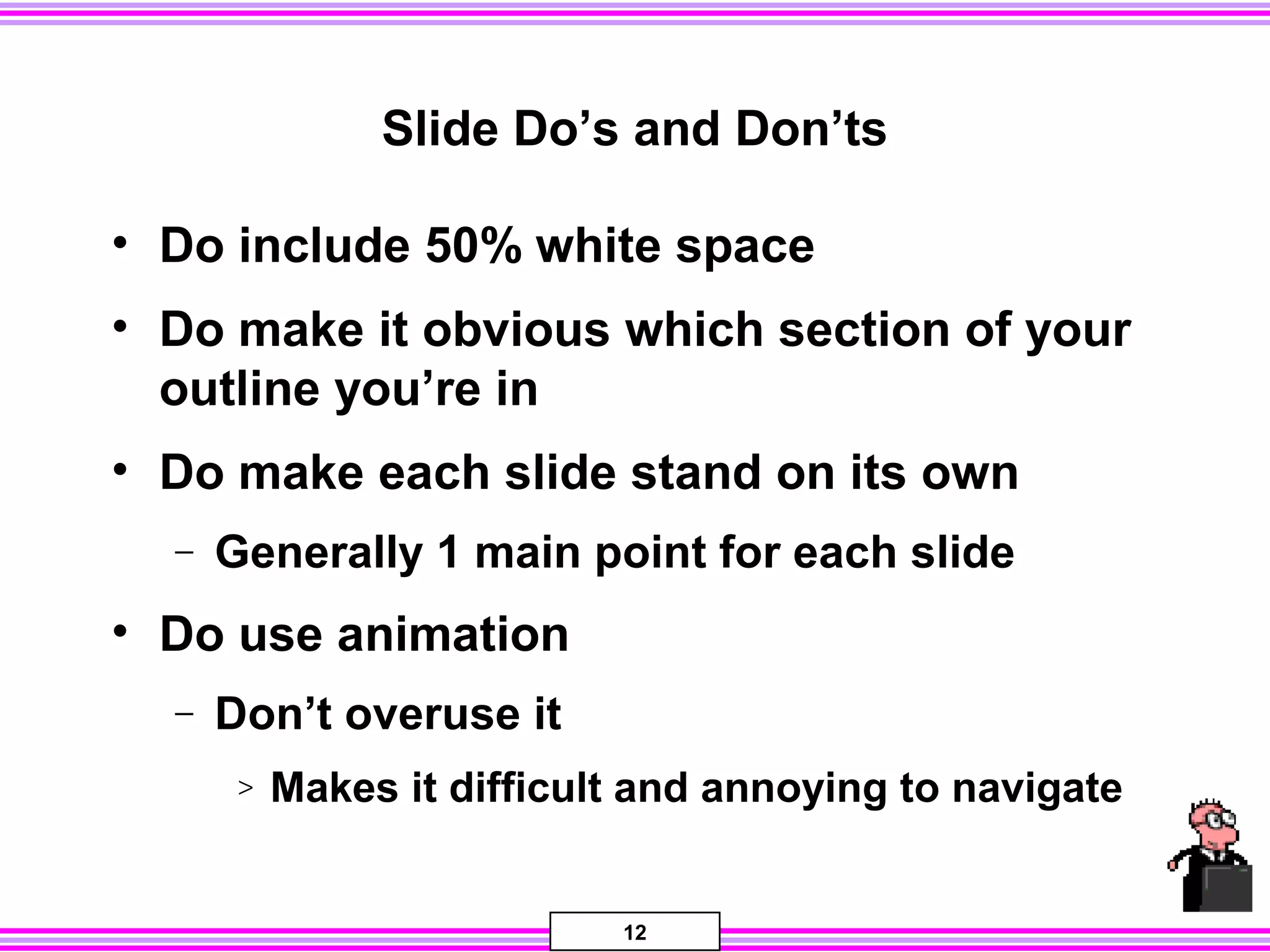 12
Slide Do’s and Don’ts
• Do include 50% white space
• Do make it obvious which section of your
outline you’re in
• Do make each slide stand on its own
− Generally 1 main point for each slide
• Do use animation
− Don’t overuse it
> Makes it difficult and annoying to navigate
 