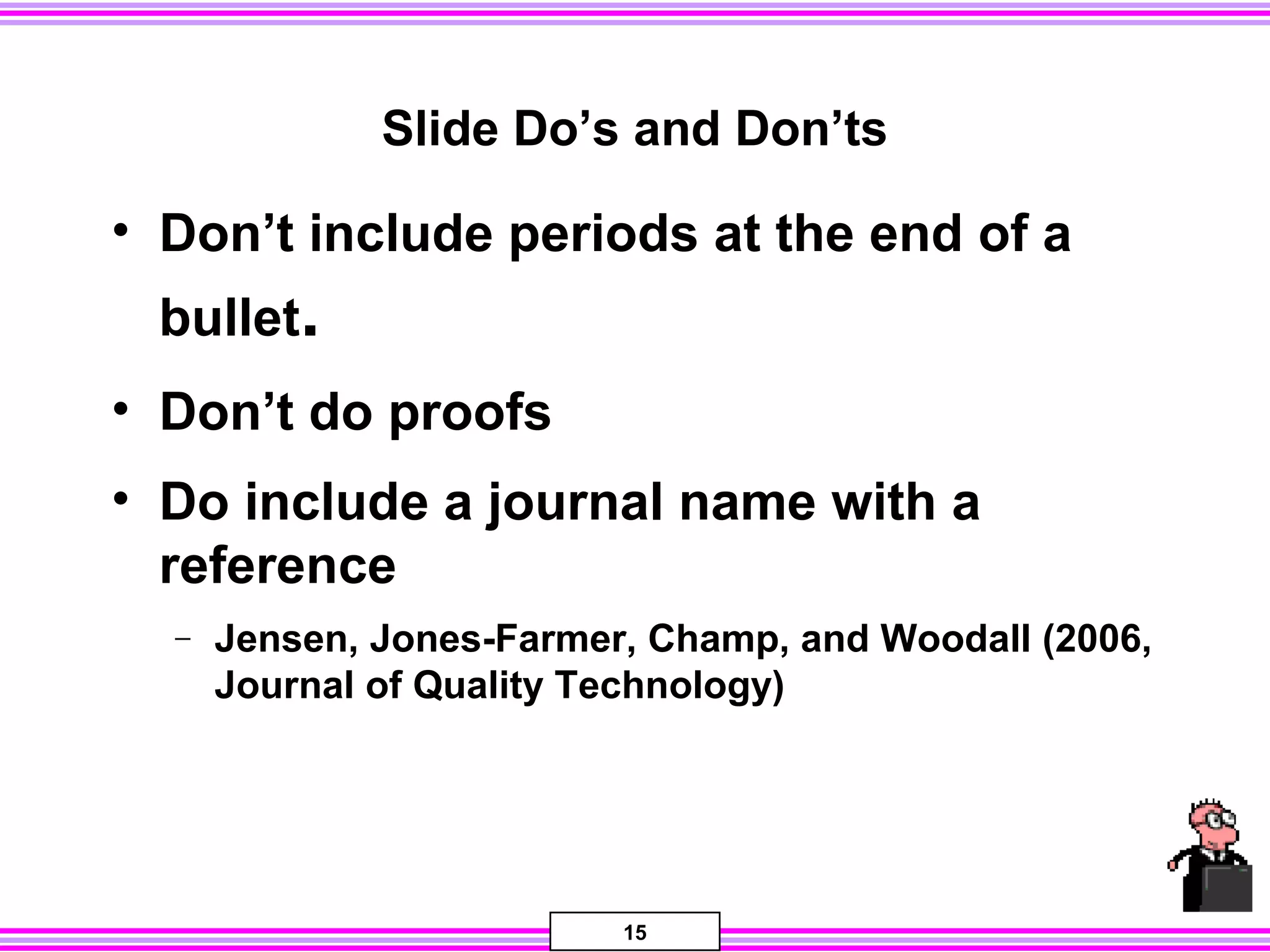 15
Slide Do’s and Don’ts
• Don’t include periods at the end of a
bullet.
• Don’t do proofs
• Do include a journal name with a
reference
− Jensen, Jones-Farmer, Champ, and Woodall (2006,
Journal of Quality Technology)
 