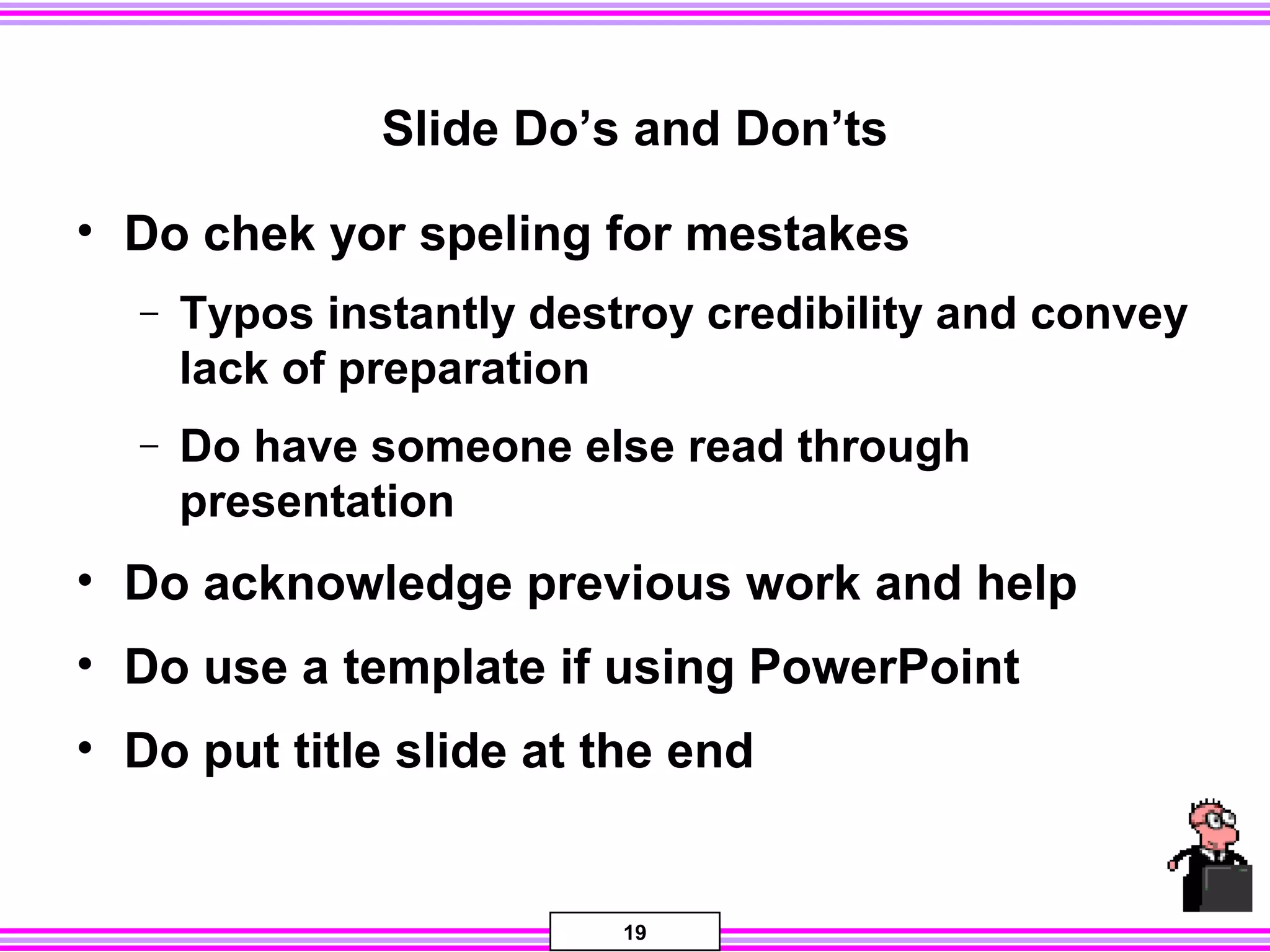 19
Slide Do’s and Don’ts
• Do chek yor speling for mestakes
− Typos instantly destroy credibility and convey
lack of preparation
− Do have someone else read through
presentation
• Do acknowledge previous work and help
• Do use a template if using PowerPoint
• Do put title slide at the end
 
