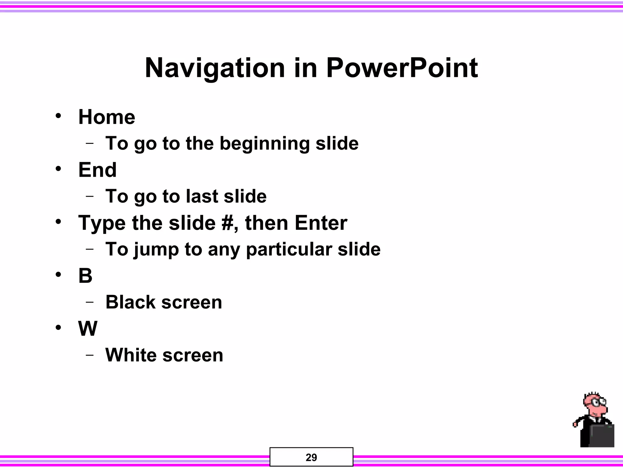 29
Navigation in PowerPoint
• Home
− To go to the beginning slide
• End
− To go to last slide
• Type the slide #, then Enter
− To jump to any particular slide
• B
− Black screen
• W
− White screen
 