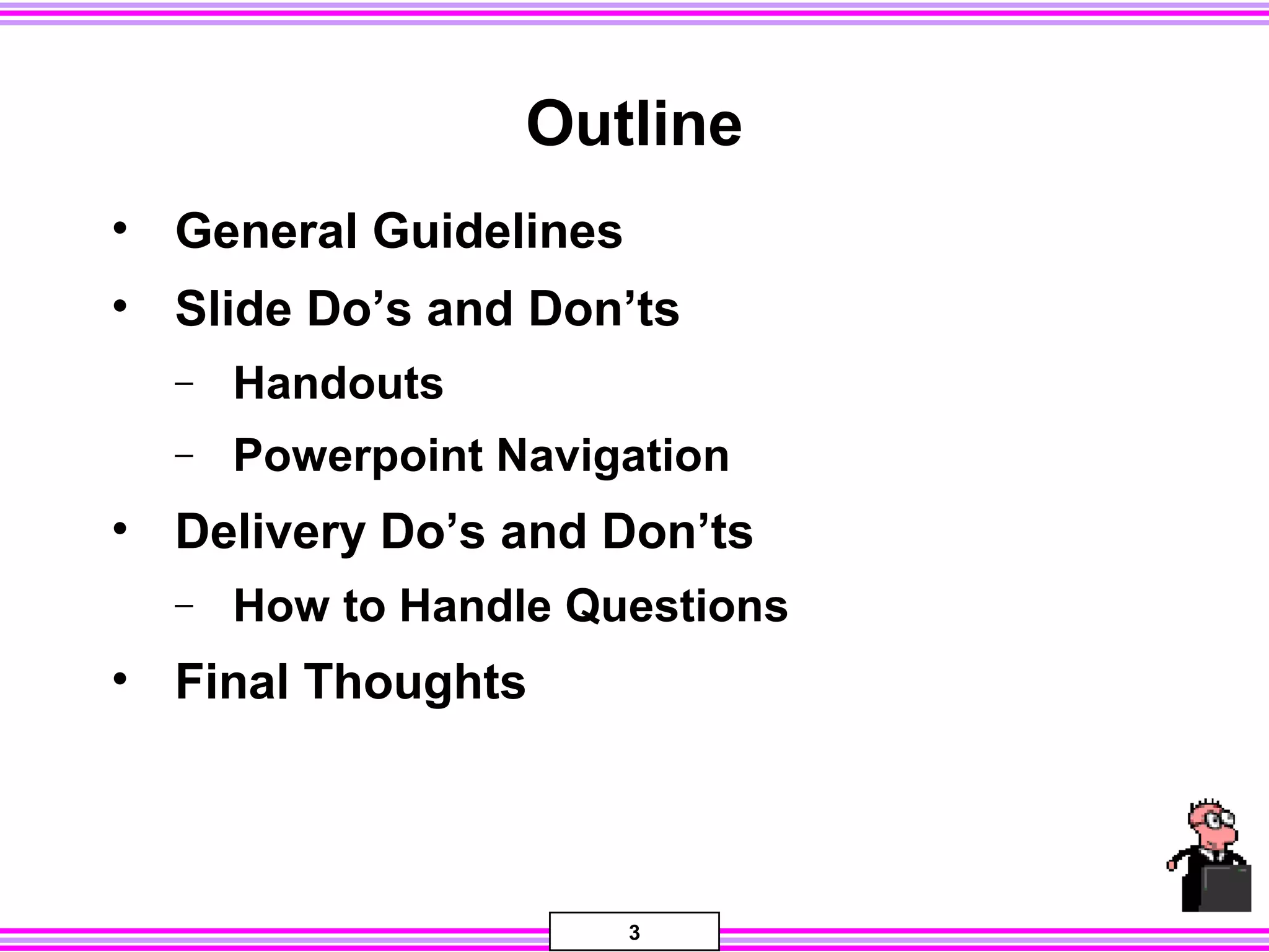 3
Outline
• General Guidelines
• Slide Do’s and Don’ts
− Handouts
− Powerpoint Navigation
• Delivery Do’s and Don’ts
− How to Handle Questions
• Final Thoughts
 