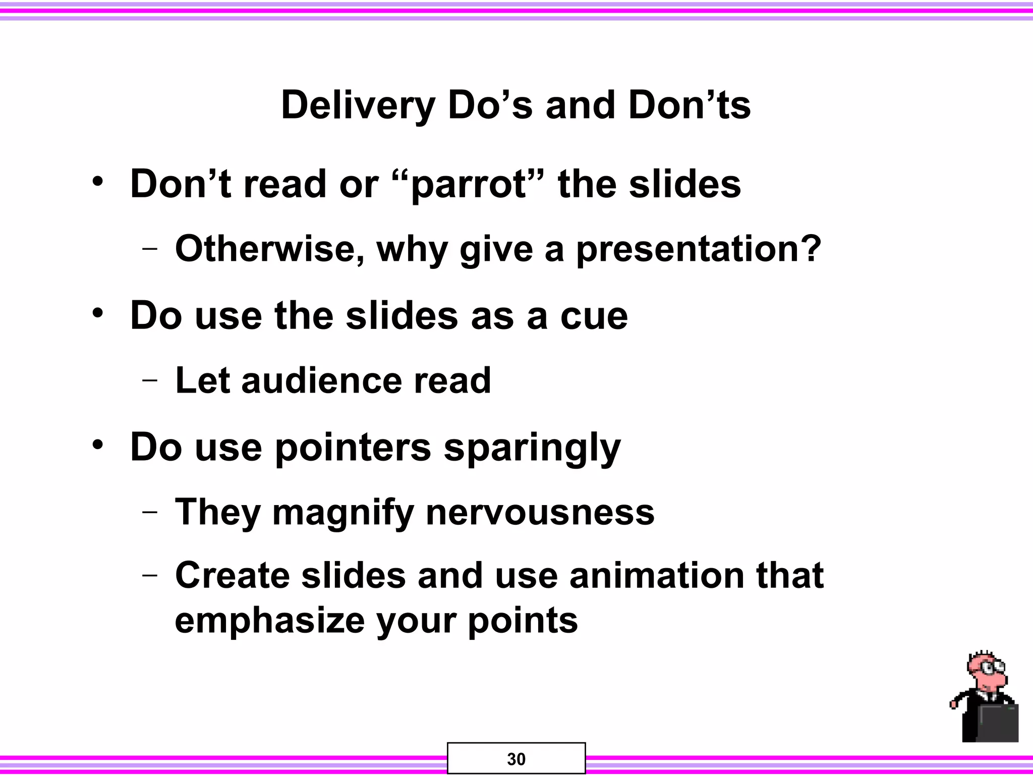 30
Delivery Do’s and Don’ts
• Don’t read or “parrot” the slides
− Otherwise, why give a presentation?
• Do use the slides as a cue
− Let audience read
• Do use pointers sparingly
− They magnify nervousness
− Create slides and use animation that
emphasize your points
 