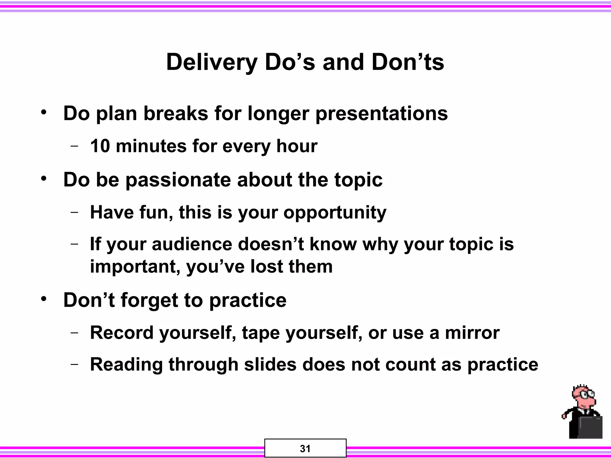 31
Delivery Do’s and Don’ts
• Do plan breaks for longer presentations
− 10 minutes for every hour
• Do be passionate about the topic
− Have fun, this is your opportunity
− If your audience doesn’t know why your topic is
important, you’ve lost them
• Don’t forget to practice
− Record yourself, tape yourself, or use a mirror
− Reading through slides does not count as practice
 