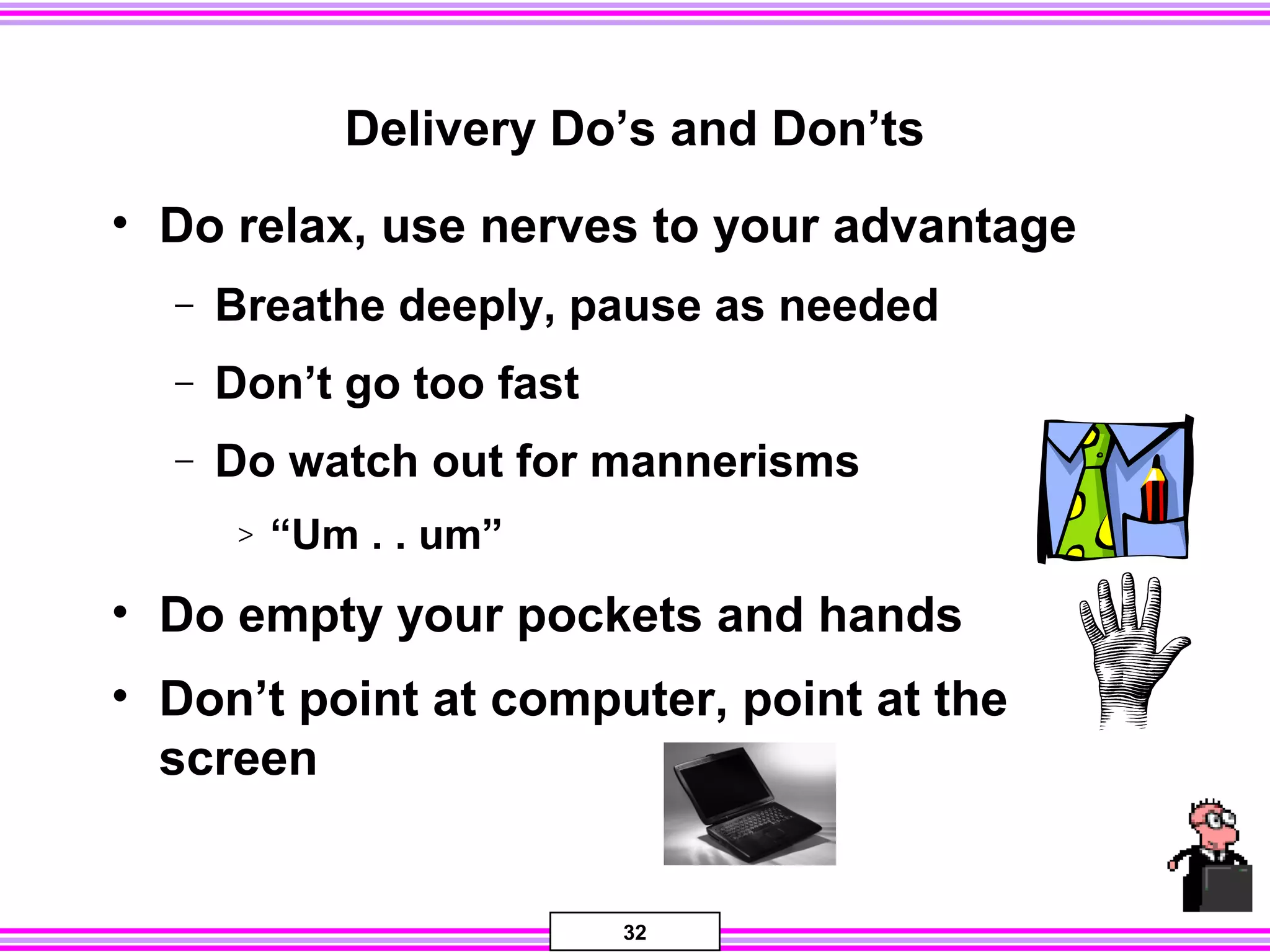 32
Delivery Do’s and Don’ts
• Do relax, use nerves to your advantage
− Breathe deeply, pause as needed
− Don’t go too fast
− Do watch out for mannerisms
> “Um . . um”
• Do empty your pockets and hands
• Don’t point at computer, point at the
screen
 