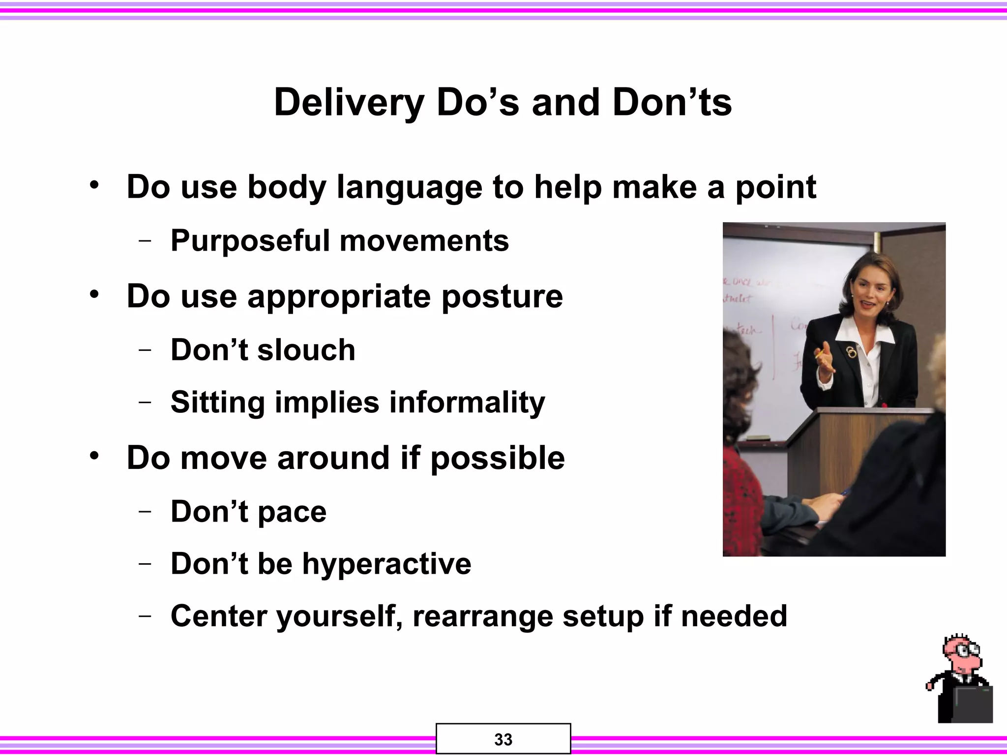 33
Delivery Do’s and Don’ts
• Do use body language to help make a point
− Purposeful movements
• Do use appropriate posture
− Don’t slouch
− Sitting implies informality
• Do move around if possible
− Don’t pace
− Don’t be hyperactive
− Center yourself, rearrange setup if needed
 
