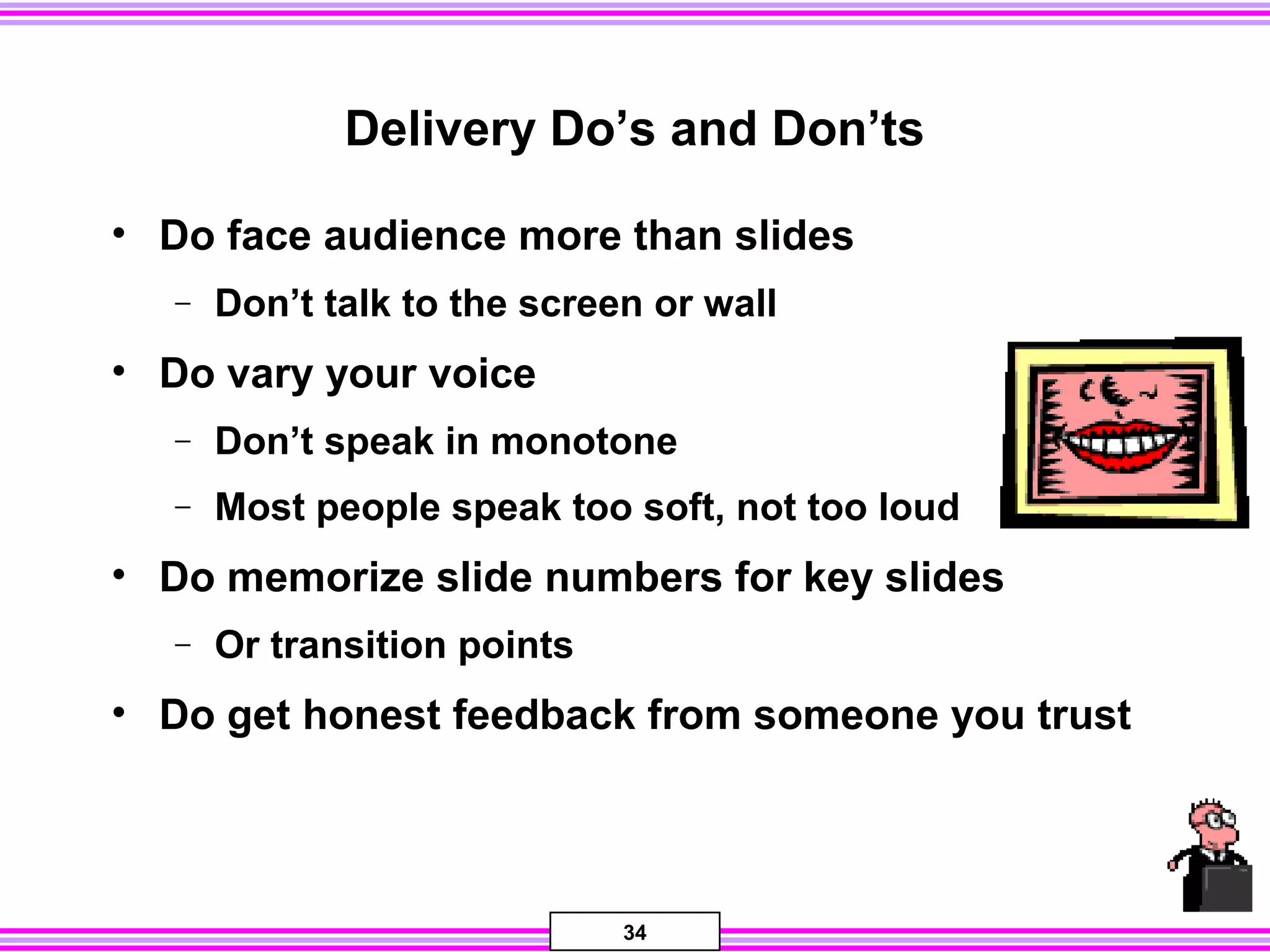 34
Delivery Do’s and Don’ts
• Do face audience more than slides
− Don’t talk to the screen or wall
• Do vary your voice
− Don’t speak in monotone
− Most people speak too soft, not too loud
• Do memorize slide numbers for key slides
− Or transition points
• Do get honest feedback from someone you trust
 