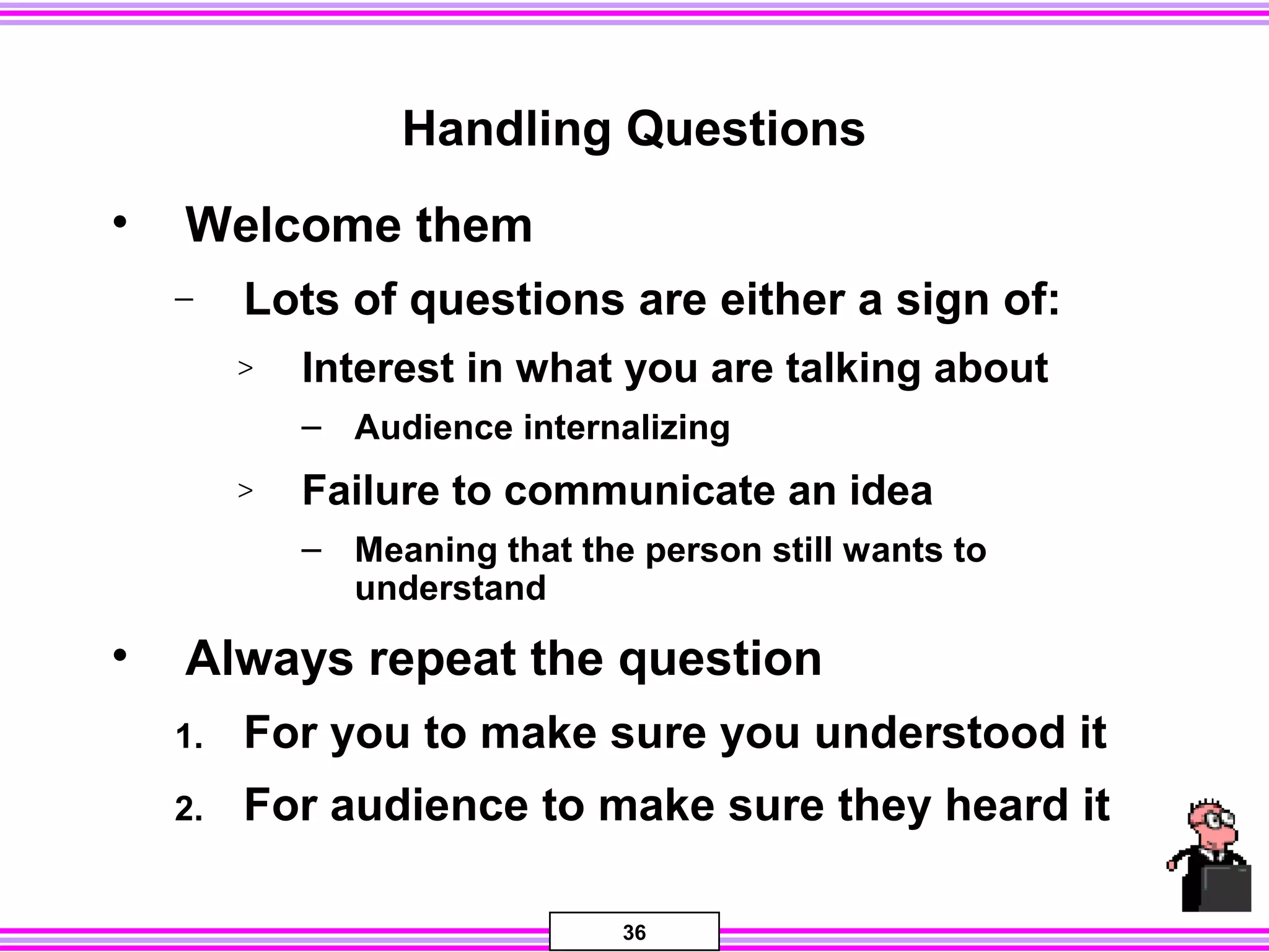 36
Handling Questions
• Welcome them
− Lots of questions are either a sign of:
> Interest in what you are talking about
– Audience internalizing
> Failure to communicate an idea
– Meaning that the person still wants to
understand
• Always repeat the question
1. For you to make sure you understood it
2. For audience to make sure they heard it
 