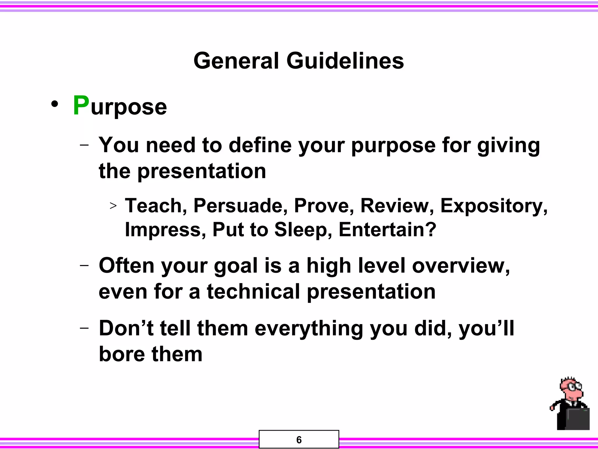 6
General Guidelines
• Purpose
− You need to define your purpose for giving
the presentation
> Teach, Persuade, Prove, Review, Expository,
Impress, Put to Sleep, Entertain?
− Often your goal is a high level overview,
even for a technical presentation
− Don’t tell them everything you did, you’ll
bore them
 