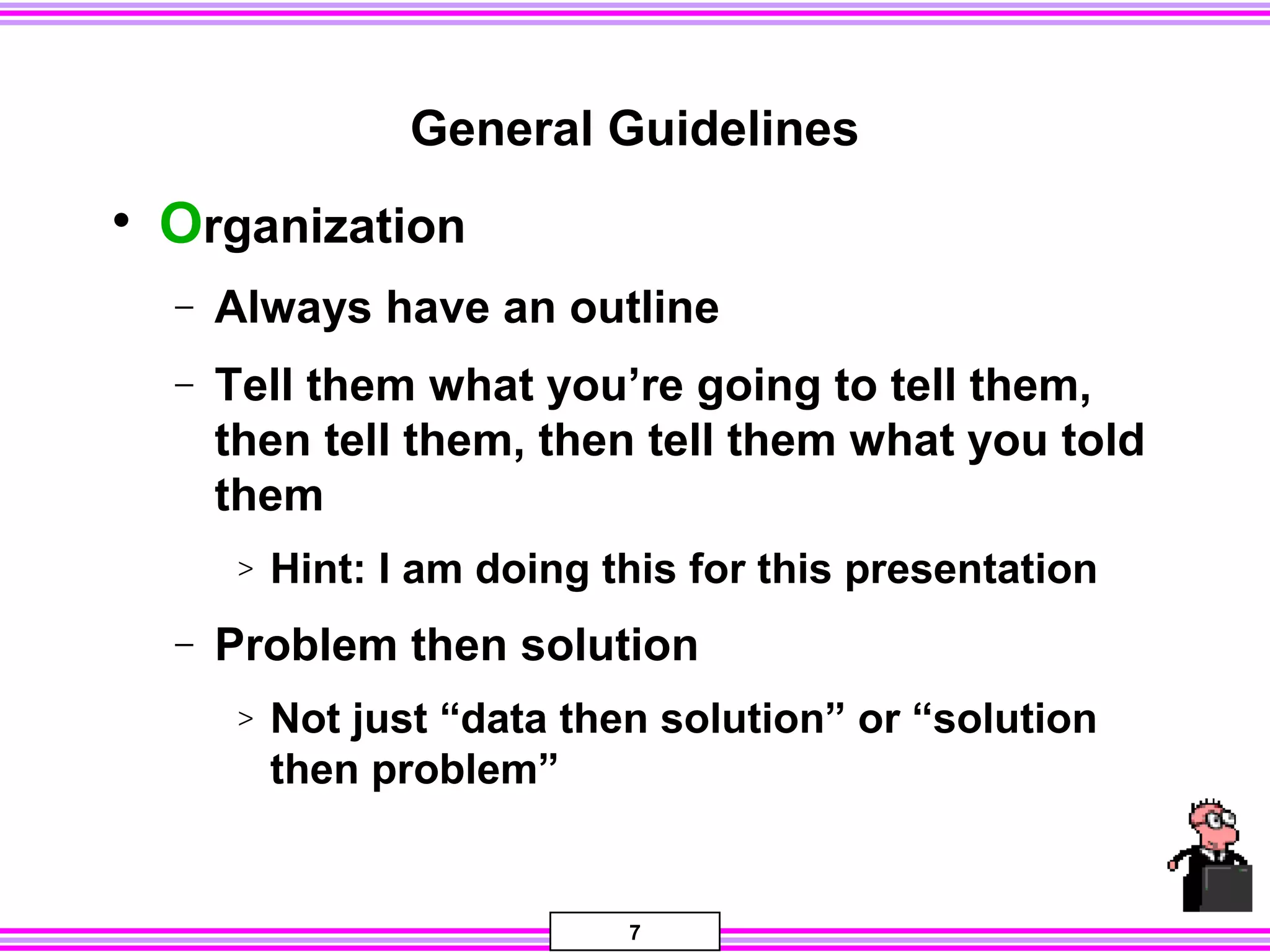 7
General Guidelines
• Organization
− Always have an outline
− Tell them what you’re going to tell them,
then tell them, then tell them what you told
them
> Hint: I am doing this for this presentation
− Problem then solution
> Not just “data then solution” or “solution
then problem”
 