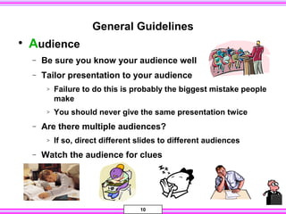 10
General Guidelines
• Audience
− Be sure you know your audience well
− Tailor presentation to your audience
> Failure to do this is probably the biggest mistake people
make
> You should never give the same presentation twice
− Are there multiple audiences?
> If so, direct different slides to different audiences
− Watch the audience for clues
 