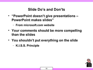 11
Slide Do’s and Don’ts
• “PowerPoint doesn’t give presentations –
PowerPoint makes slides”
− From microsoft.com website
• Your comments should be more compelling
than the slides
• You shouldn’t put everything on the slide
− K.I.S.S. Principle
 