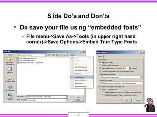 17
Slide Do’s and Don’ts
• Do save your file using “embedded fonts”
− File menu->Save As->Tools (in upper right hand
corner)->Save Options->Embed True Type Fonts
 