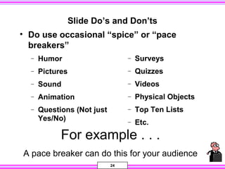 24
Slide Do’s and Don’ts
• Do use occasional “spice” or “pace
breakers”
− Humor
− Pictures
− Sound
− Animation
− Questions (Not just
Yes/No)
− Surveys
− Quizzes
− Videos
− Physical Objects
− Top Ten Lists
− Etc.
For example . . .
A pace breaker can do this for your audience
 