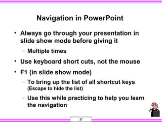 27
Navigation in PowerPoint
• Always go through your presentation in
slide show mode before giving it
− Multiple times
• Use keyboard short cuts, not the mouse
• F1 (in slide show mode)
− To bring up the list of all shortcut keys
(Escape to hide the list)
− Use this while practicing to help you learn
the navigation
 