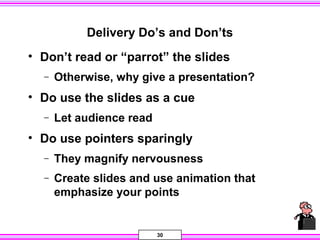 30
Delivery Do’s and Don’ts
• Don’t read or “parrot” the slides
− Otherwise, why give a presentation?
• Do use the slides as a cue
− Let audience read
• Do use pointers sparingly
− They magnify nervousness
− Create slides and use animation that
emphasize your points
 