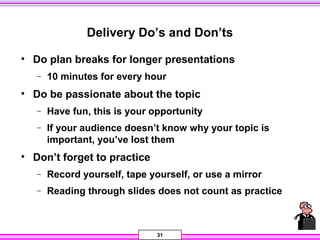 31
Delivery Do’s and Don’ts
• Do plan breaks for longer presentations
− 10 minutes for every hour
• Do be passionate about the topic
− Have fun, this is your opportunity
− If your audience doesn’t know why your topic is
important, you’ve lost them
• Don’t forget to practice
− Record yourself, tape yourself, or use a mirror
− Reading through slides does not count as practice
 
