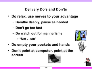 32
Delivery Do’s and Don’ts
• Do relax, use nerves to your advantage
− Breathe deeply, pause as needed
− Don’t go too fast
− Do watch out for mannerisms
> “Um . . um”
• Do empty your pockets and hands
• Don’t point at computer, point at the
screen
 