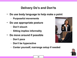 33
Delivery Do’s and Don’ts
• Do use body language to help make a point
− Purposeful movements
• Do use appropriate posture
− Don’t slouch
− Sitting implies informality
• Do move around if possible
− Don’t pace
− Don’t be hyperactive
− Center yourself, rearrange setup if needed
 