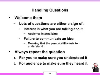 36
Handling Questions
• Welcome them
− Lots of questions are either a sign of:
> Interest in what you are talking about
– Audience internalizing
> Failure to communicate an idea
– Meaning that the person still wants to
understand
• Always repeat the question
1. For you to make sure you understood it
2. For audience to make sure they heard it
 