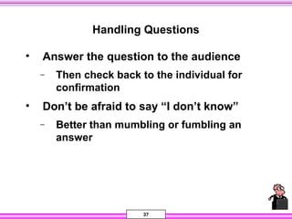 37
Handling Questions
• Answer the question to the audience
− Then check back to the individual for
confirmation
• Don’t be afraid to say “I don’t know”
− Better than mumbling or fumbling an
answer
 