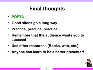38
Final thoughts
• POPTA
• Good slides go a long way
• Practice, practice, practice
• Remember that the audience wants you to
succeed
• Use other resources (Books, web, etc.)
• Anyone can learn to be a better presenter!
 