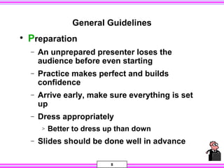8
General Guidelines
• Preparation
− An unprepared presenter loses the
audience before even starting
− Practice makes perfect and builds
confidence
− Arrive early, make sure everything is set
up
− Dress appropriately
> Better to dress up than down
− Slides should be done well in advance
 