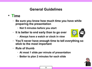 9
General Guidelines
• Time
− Be sure you know how much time you have while
preparing the presentation
> Not 5 minutes before you start
− It is better to end early than to go over
> Always have a watch or clock in view
− You’ll never have enough time to tell everything so
stick to the most important
− Rule of thumb
> At most 1 slide per minute of presentation
> Better to plan 2 minutes for each slide
 