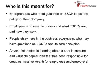 Who is this meant for?
• Entrepreneurs who need guidance on ESOP ideas and
policy for their Company.
• Employees who need to understand what ESOPs are,
and how they work.
• People elsewhere in the business ecosystem, who may
have questions on ESOPs and its core principles.
• Anyone interested in learning about a very interesting
and valuable capital idea that has been responsible for
creating massive wealth for employees and employers!
 