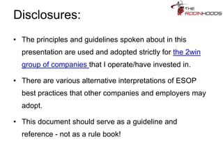 Disclosures:
• The principles and guidelines spoken about in this
presentation are used and adopted strictly for the 2win
group of companies that I operate/have invested in.
• There are various alternative interpretations of ESOP
best practices that other companies and employers may
adopt.
• This document should serve as a guideline and
reference - not as a rule book!
 