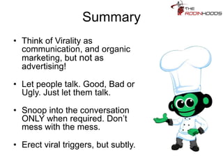 Summary
• Think of Virality as
communication, and organic
marketing, but not as
advertising!
• Let people talk. Good, Bad or
Ugly. Just let them talk.
• Snoop into the conversation
ONLY when required. Don’t
mess with the mess.
• Erect viral triggers, but subtly.
 