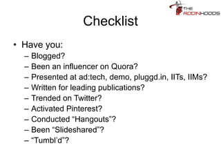 Checklist
• Have you:
– Blogged?
– Been an influencer on Quora?
– Presented at ad:tech, demo, pluggd.in, IITs, IIMs?
– Written for leading publications?
– Trended on Twitter?
– Activated Pinterest?
– Conducted “Hangouts”?
– Been “Slideshared”?
– “Tumbl’d”?
 