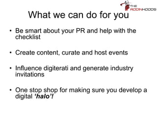 What we can do for you
• Be smart about your PR and help with the
checklist
• Create content, curate and host events
• Influence digiterati and generate industry
invitations
• One stop shop for making sure you develop a
digital ‘halo’!
 