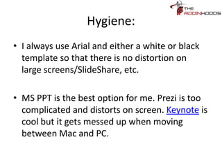 Hygiene:
• I always use Arial and either a white or
black template so that there is no
distortion on large screens/SlideShare,
etc.
• MS PPT is the best option for me. Prezi is
too complicated and distorts on screen.
Keynote is cool but it gets messed up
when moving between Mac and PC.
 