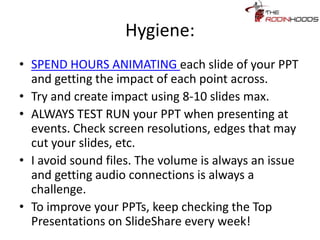 Hygiene:
• SPEND HOURS ANIMATING each slide of your
PPT and getting the impact of each point across.
• Try and create impact using 8-10 slides max.
• ALWAYS TEST RUN your PPT when presenting at
events. Check screen resolutions, edges that may
cut your slides, etc.
• I avoid sound files. The volume is always an issue
and getting audio connections is always a
challenge.
• To improve your PPTs, keep checking the Top
Presentations on SlideShare every week!
 