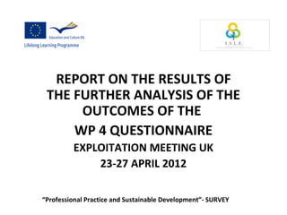 REPORT ON THE RESULTS OF
THE FURTHER ANALYSIS OF THE
OUTCOMES OF THE
WP 4 QUESTIONNAIRE
EXPLOITATION MEETING UK
23-27 APRIL 2012
“Professional Practice and Sustainable Development”- SURVEY
 