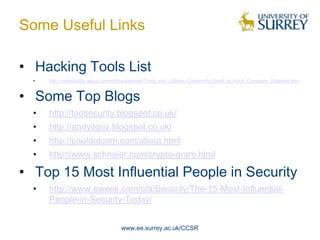Some Useful Links

• Hacking Tools List
  •   http://netsecurity.about.com/od/hackertools/Tools_and_Utilities_Commonly_Used_to_Hack_Computer_Systems.htm


• Some Top Blogs
  •   http://taosecurity.blogspot.co.uk/
  •   http://andyitguy.blogspot.co.uk/
  •   http://pauldotcom.com/about.html
  •   http://www.schneier.com/crypto-gram.html

• Top 15 Most Influential People in Security
  •   http://www.eweek.com/c/a/Security/The-15-Most-Influential-
      People-in-Security-Today/


                                    www.ee.surrey.ac.uk/CCSR
 