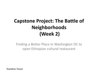 Capstone Project: The Battle of
Neighborhoods
(Week 2)
Finding a Better Place in Washington DC to
open Ethiopian cultural restaurant
Tewodros Tazeze
 