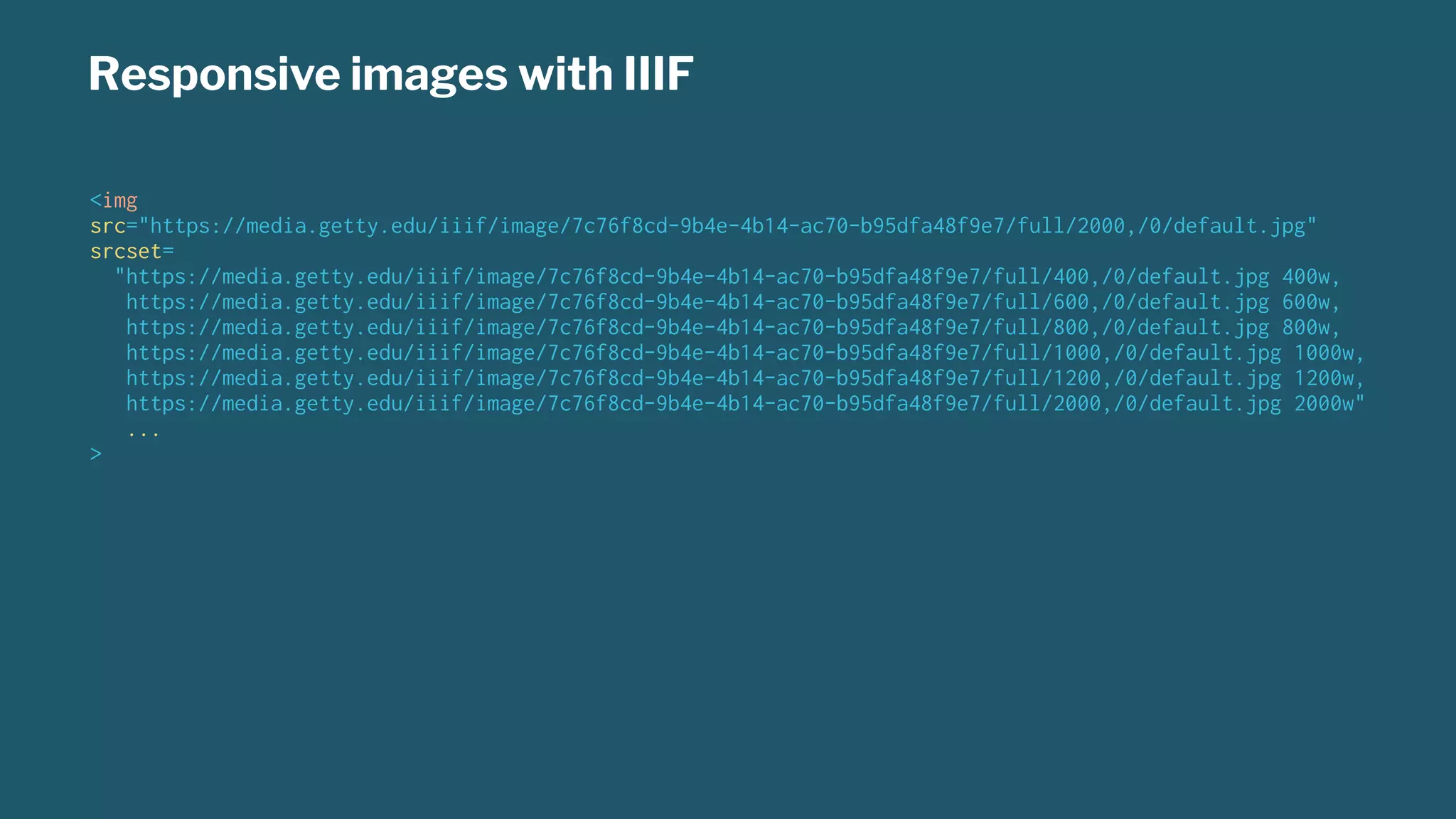 Responsive images with IIIF
<img
src="https://media.getty.edu/iiif/image/7c76f8cd-9b4e-4b14-ac70-b95dfa48f9e7/full/2000,/0/default.jpg"
srcset=
"https://media.getty.edu/iiif/image/7c76f8cd-9b4e-4b14-ac70-b95dfa48f9e7/full/400,/0/default.jpg 400w,
https://media.getty.edu/iiif/image/7c76f8cd-9b4e-4b14-ac70-b95dfa48f9e7/full/600,/0/default.jpg 600w,
https://media.getty.edu/iiif/image/7c76f8cd-9b4e-4b14-ac70-b95dfa48f9e7/full/800,/0/default.jpg 800w,
https://media.getty.edu/iiif/image/7c76f8cd-9b4e-4b14-ac70-b95dfa48f9e7/full/1000,/0/default.jpg 1000w,
https://media.getty.edu/iiif/image/7c76f8cd-9b4e-4b14-ac70-b95dfa48f9e7/full/1200,/0/default.jpg 1200w,
https://media.getty.edu/iiif/image/7c76f8cd-9b4e-4b14-ac70-b95dfa48f9e7/full/2000,/0/default.jpg 2000w"
...
>
 