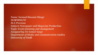 Name: Sarmad Hussain Mangi
2k20/MMC/52
M.A Previous
Subject: Newspaper and Magazine Production
Topic: Event planning and management
Assigned by: Sir Sohail Sangi
Department of Media and communication studies
University of Sindh
 