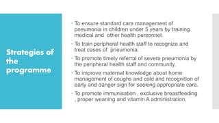 Strategies of
the
programme
 To ensure standard care management of
pneumonia in children under 5 years by training
medical and other health personnel.
 To train peripheral health staff to recognize and
treat cases of pneumonia.
 To promote timely referral of severe pneumonia by
the peripheral health staff and community.
 To improve maternal knowledge about home
management of coughs and cold and recognition of
early and danger sign for seeking appropriate care.
 To promote immunisation , exclusive breastfeeding
, proper weaning and vitamin A administration.
 