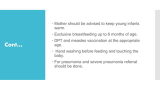Cont…
 Mother should be advised to keep young infants
warm.
 Exclusive breastfeeding up to 6 months of age.
 DPT and measles vaccination at the appropriate
age.
 Hand washing before feeding and touching the
baby.
 For pneumonia and severe pneumonia referral
should be done.
 