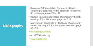 Bibliography
 Kamalam S;Essentials in Community Health
Nursing practice;The Health sciences Publishers;
3rd edition;page no-108to109.
 Kumari Neelam ; Essentials of community health
Nursing; PV publications; page no- 310.
 Manivannan Shyamala D; Textbook of community
Health Nursing; CBS publications; volume 2;page
no- 238.
 www.slideshare.net
 en.M.Wikipedia.org
 www.scribd.com
 