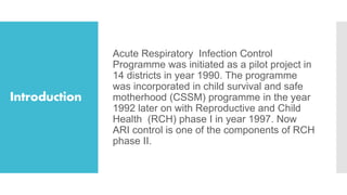 Introduction
Acute Respiratory Infection Control
Programme was initiated as a pilot project in
14 districts in year 1990. The programme
was incorporated in child survival and safe
motherhood (CSSM) programme in the year
1992 later on with Reproductive and Child
Health (RCH) phase I in year 1997. Now
ARI control is one of the components of RCH
phase II.
 