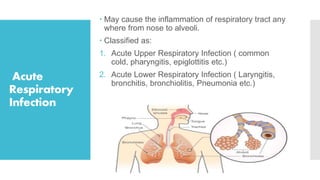 Acute
Respiratory
Infection
 May cause the inflammation of respiratory tract any
where from nose to alveoli.
 Classified as:
1. Acute Upper Respiratory Infection ( common
cold, pharyngitis, epiglottitis etc.)
2. Acute Lower Respiratory Infection ( Laryngitis,
bronchitis, bronchiolitis, Pneumonia etc.)
 
