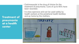 Treatment of
pneumonia
at a health
center
 Cotrimaxazole is the drug of choice for the
treatment of pneumonia. Cure of up to 95% have
been recorded.
 It is less epensive and can be used safely by
health workers at the peripheral health facilities
and ay home by the mothers.
 