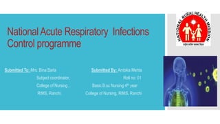 NationalAcute Respiratory Infections
Control programme
Submitted To: Mrs. Bina Barla Submitted By: Ambika Mehta
Subject coordinator, Roll no: 01
College of Nursing , Basic B.sc Nursing 4th year
RIMS, Ranchi. College of Nursing, RIMS, Ranchi
 