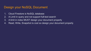 Design your NoSQL Document
1. Cloud Firestore is NoSQL database
2. A Limit in query and not support full-text search
3. A limit in index MUST design your document properly
4. Read, Write, Snapshot is cost so design your document properly
 