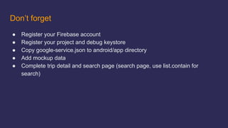 Don’t forget
● Register your Firebase account
● Register your project and debug keystore
● Copy google-service.json to android/app directory
● Add mockup data
● Complete trip detail and search page (search page, use list.contain for
search)
 